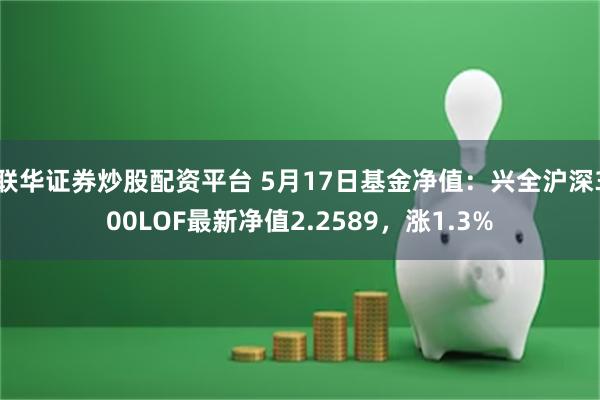 联华证券炒股配资平台 5月17日基金净值：兴全沪深300LOF最新净值2.2589，涨1.3%