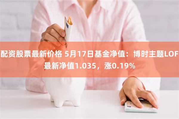 配资股票最新价格 5月17日基金净值：博时主题LOF最新净值1.035，涨0.19%