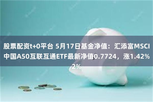 股票配资t+0平台 5月17日基金净值：汇添富MSCI中国A50互联互通ETF最新净值0.7724，涨1.42%