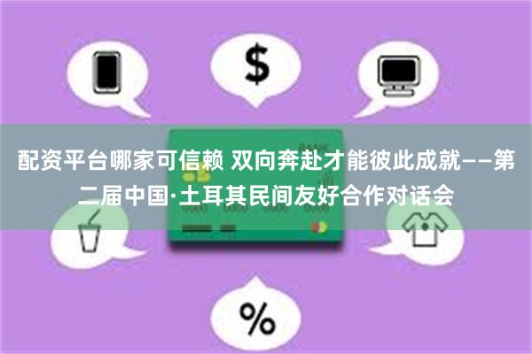 配资平台哪家可信赖 双向奔赴才能彼此成就——第二届中国·土耳其民间友好合作对话会