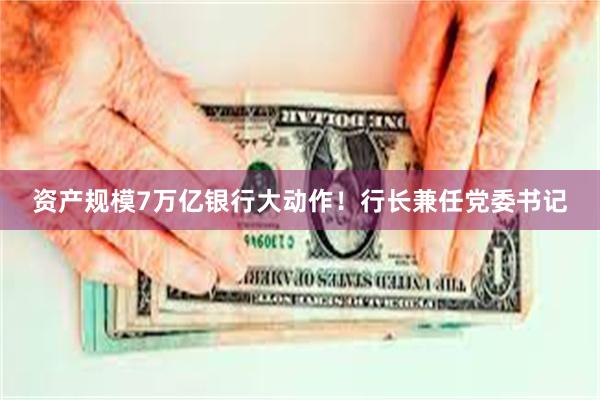 资产规模7万亿银行大动作！行长兼任党委书记