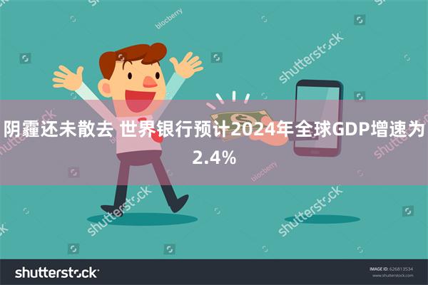 阴霾还未散去 世界银行预计2024年全球GDP增速为2.4%