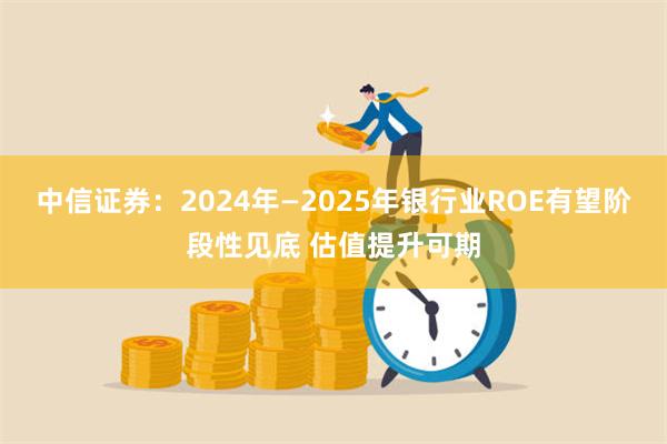 中信证券：2024年—2025年银行业ROE有望阶段性见底 估值提升可期