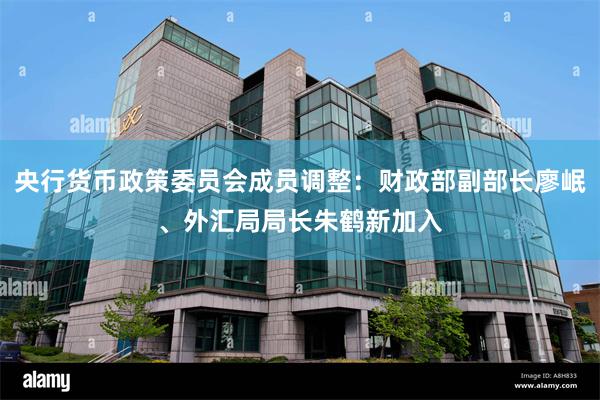 央行货币政策委员会成员调整：财政部副部长廖岷、外汇局局长朱鹤新加入