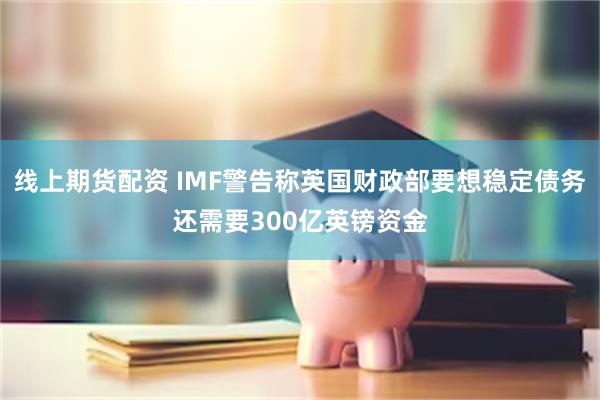 线上期货配资 IMF警告称英国财政部要想稳定债务还需要300亿英镑资金