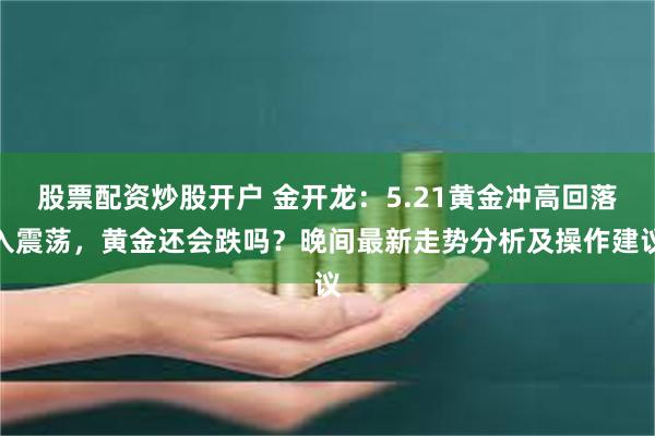 股票配资炒股开户 金开龙：5.21黄金冲高回落入震荡，黄金还会跌吗？晚间最新走势分析及操作建议