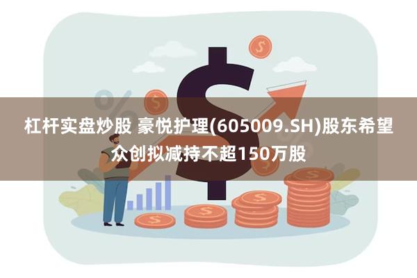 杠杆实盘炒股 豪悦护理(605009.SH)股东希望众创拟减持不超150万股