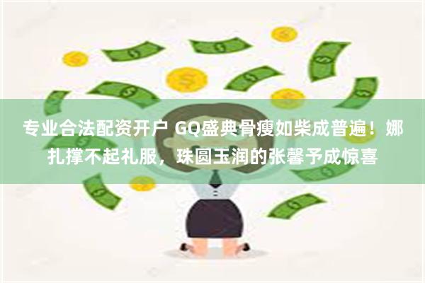 专业合法配资开户 GQ盛典骨瘦如柴成普遍！娜扎撑不起礼服，珠圆玉润的张馨予成惊喜