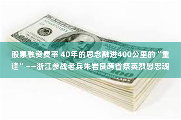 股票融资费率 40年的思念融进400公里的“重逢”——浙江参战老兵朱岩良跨省祭英烈慰忠魂