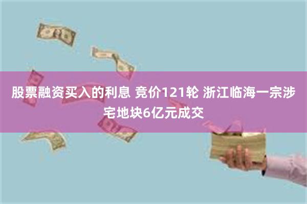 股票融资买入的利息 竞价121轮 浙江临海一宗涉宅地块6亿元成交