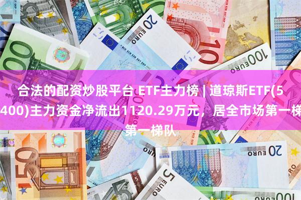 合法的配资炒股平台 ETF主力榜 | 道琼斯ETF(513400)主力资金净流出1120.29万元，居全市场第一梯队