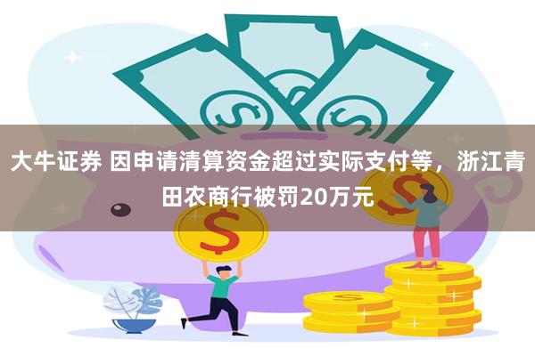 大牛证券 因申请清算资金超过实际支付等，浙江青田农商行被罚20万元