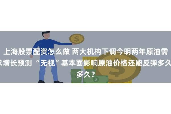 上海股票配资怎么做 两大机构下调今明两年原油需求增长预测 “无视”基本面影响原油价格还能反弹多久？