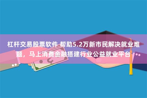 杠杆交易股票软件 帮助5.2万新市民解决就业难题，马上消费金融搭建行业公益就业平台