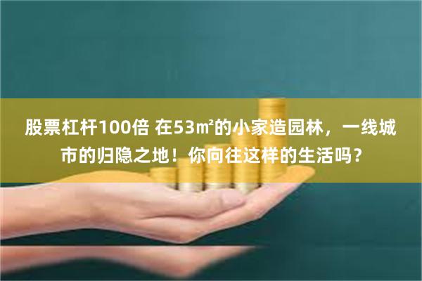 股票杠杆100倍 在53㎡的小家造园林，一线城市的归隐之地！你向往这样的生活吗？