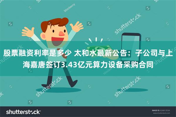 股票融资利率是多少 太和水最新公告：子公司与上海嘉唐签订3.43亿元算力设备采购