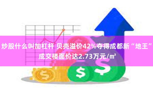 炒股什么叫加杠杆 贝壳溢价42%夺得成都新“地王” 成交楼面价达2.73万元/㎡