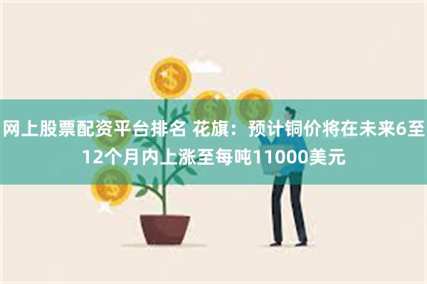 网上股票配资平台排名 花旗：预计铜价将在未来6至12个月内上涨至每吨11000美