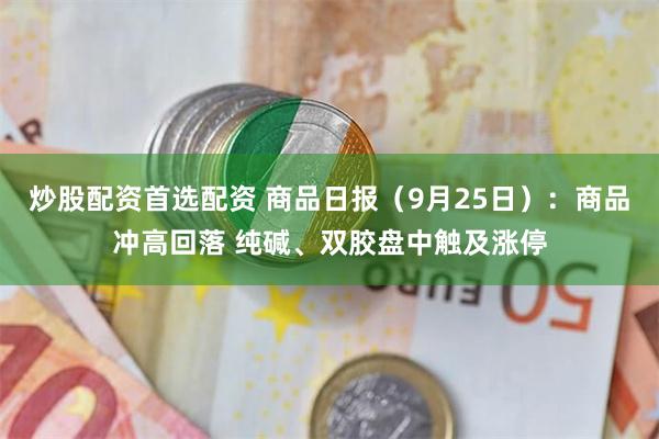 炒股配资首选配资 商品日报（9月25日）：商品冲高回落 纯碱、双胶盘中触及涨停