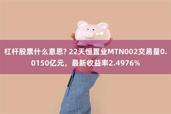 杠杆股票什么意思? 22天恒置业MTN002交易量0.0150亿元，最新收益率2