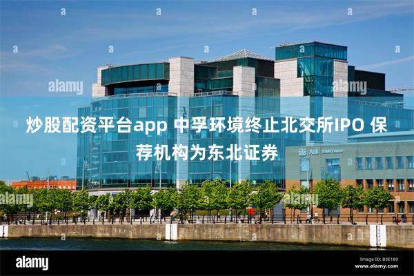 炒股配资平台app 中孚环境终止北交所IPO 保荐机构为东北证券