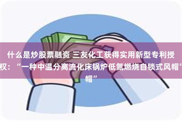 什么是炒股票融资 三友化工获得实用新型专利授权：“一种中温分离流化床锅炉低氮燃烧