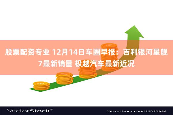 股票配资专业 12月14日车圈早报：吉利银河星舰7最新销量 极越汽车最新近况