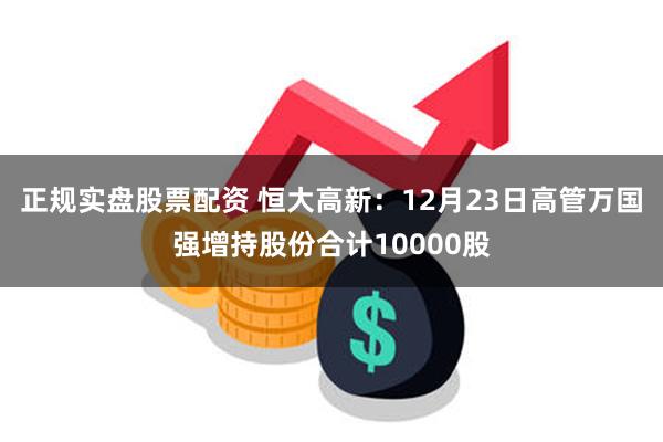 正规实盘股票配资 恒大高新：12月23日高管万国强增持股份合计10000股