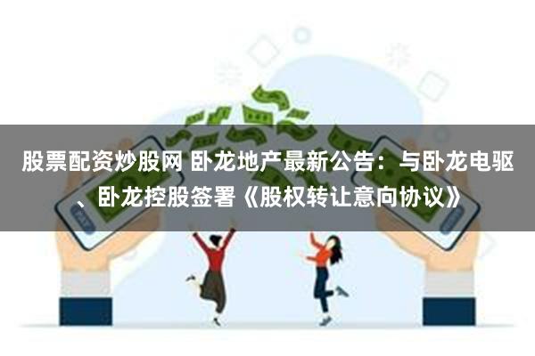 股票配资炒股网 卧龙地产最新公告：与卧龙电驱、卧龙控股签署《股权转让意向协议》