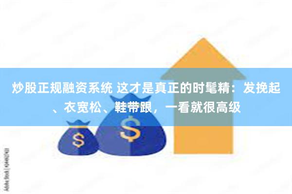 炒股正规融资系统 这才是真正的时髦精：发挽起、衣宽松、鞋带跟，一看就很高级