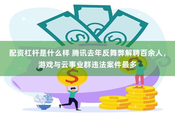 配资杠杆是什么样 腾讯去年反舞弊解聘百余人，游戏与云事业群违法案件最多