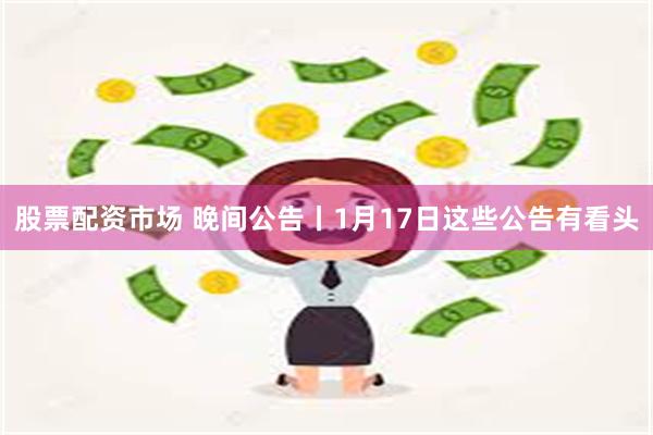 股票配资市场 晚间公告丨1月17日这些公告有看头