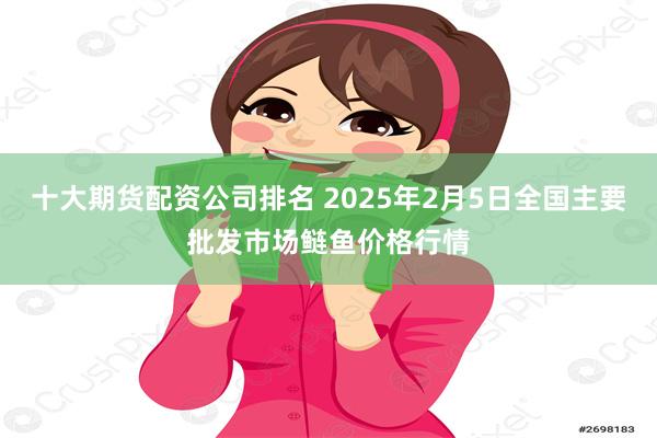 十大期货配资公司排名 2025年2月5日全国主要批发市场鲢鱼价格行情