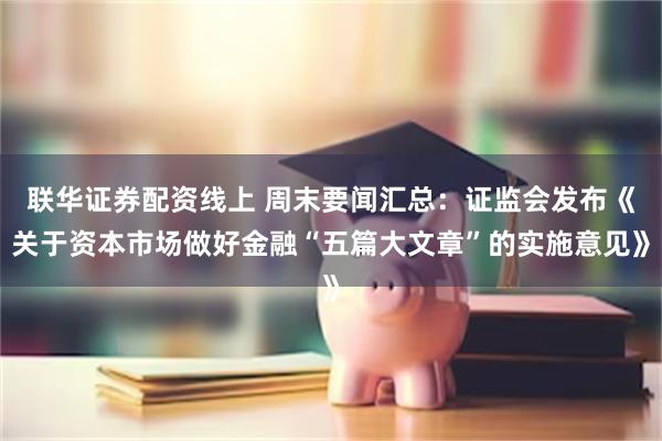 联华证券配资线上 周末要闻汇总：证监会发布《关于资本市场做好金融“五篇大文章”的