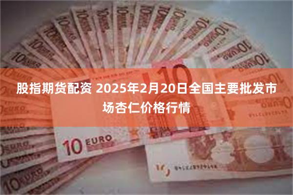 股指期货配资 2025年2月20日全国主要批发市场杏仁价格行情