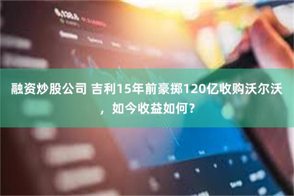 融资炒股公司 吉利15年前豪掷120亿收购沃尔沃，如今收益如何？