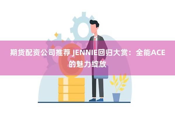 期货配资公司推荐 JENNIE回归大赏：全能ACE的魅力绽放