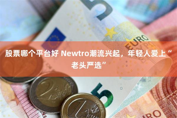 股票哪个平台好 Newtro潮流兴起，年轻人爱上“老头严选”