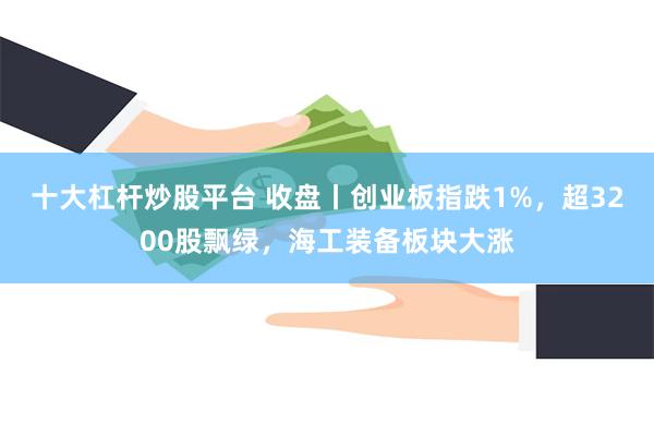 十大杠杆炒股平台 收盘丨创业板指跌1%，超3200股飘绿，海工装备板块大涨