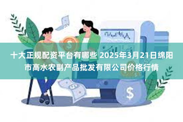 十大正规配资平台有哪些 2025年3月21日绵阳市高水农副产品批发有限公司价格行