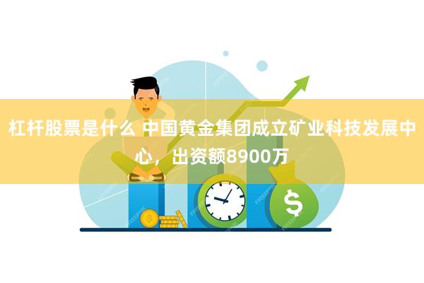 杠杆股票是什么 中国黄金集团成立矿业科技发展中心，出资额8900万